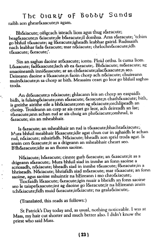 The O1arRY of Boddy Sands  raibh aon ghear&acute;n agam.  Bhéuacute; oifigeach isteach liom agus thug sSeacute; beagSuaacute;n &uiacuteide beacutesil domhsa. Arsa seacute; ’tchim g0 bhfuil tSuacute; ag [Seacutesigheadh leabhar gairid. Rudmaith B Teabhs fuda Gcscute; mar nincute; chrlochn&uoacuteidh tSuwicute; &eacutes’.  Sin an saghas daoine atSaacute; iontu. Ploid orthu. Is cuma liom. Léwacute; fad&aacute;lach ab ea &eacute;. Bh&iacute; m&eacute; ag smacineamh inniéwacute; ar an ch&eacutesalac&acutein seo. Deireann daoine a [&aacute;n faoin chorp ach n&iacute; chuireann  muinSiacuten sa chorp ar bith. Measaim ceart go leor go bhfuil saghas troda.  An diSuwacutes n&iacute; ghlacann leis an chorp an easpaidh bidh, is fulaingSiacute;onn s&eacute; Soacute;n chathSuwacute; bith, is greithe airithe cile a bh&iacute;onn ag s&iacute;orchlipeadh an choirp. Troideann an corp ar ais ceart go leor, ach deircadh an lac; t&ieacute;ann achan rud ar ais chuig an phr&iacuteiomhrud, is &eacute; sin an mheabhair.  Is &eacute; an mheabhair an rud is t&aacute;bhachtaiiacute;. Maura bhfuil meabhair [Suacutesidir agat chun cur in aghaidh le achan rud, n&iacute; mhairfidh. Néiacute; bheadh aon sprid troda agat. Is ansin cen &uacuteiit as a drigeann an mheabhair cheart seo. Bfh&eacuteiidir as an fhonn savirse.  Néuiacute; h&eacute; cinnte gurb Seacute; an Sacuteiit as a dtigeann s&eacute;. Mura bhfuil siad in inmhe an fonn saoirse a scriosadh, n&iacute; bheadh siad in inmhe t&wacute; (Seacutesin a bhriseadh. N&iacute; bhrisfidh siad m&eacute; mar tSaacute; an fonn saoirse, agus saoirse mhuintir na hEireann i mo chroSiacute;. Tiocfaidh I&aacute; &eacute;igin nuair a bheidh an fonn saoirse seo le taispeSuaacutesint ag daoine go ISeacutesir na hEireann ansin tch&uiacuteidh muid &eacutejir&iacute; na geala&iacute;  (Translated, this reads as follows:) St Patrick’s Day today and, as usual, nothing noticeable. | was at  Mass, my hair cut shorter and much better also. T didn’t know the priest who said Mass.  (23) 